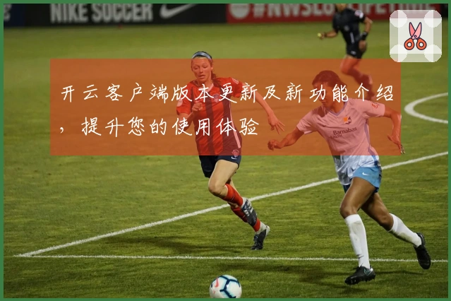 开云客户端版本更新及新功能介绍,提升您的使用体验