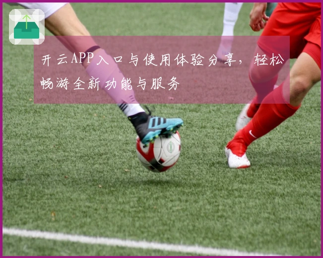 开云APP入口与使用体验分享，轻松畅游全新功能与服务